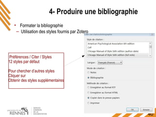 40
4- Produire une bibliographie
Préférences / Citer / Styles
12 styles par défaut
Pour chercher d’autres styles
Cliquer sur
Obtenir des styles supplémentaires
• Formater la bibliographie
– Utilisation des styles fournis par Zotero
 