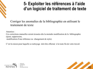 42
5- Exploiter les références à l’aide
d’un logiciel de traitement de texte
5- Exploiter les références à l’aide
d’un logiciel de traitement de texte
Corriger les anomalies de la bibliographie en utilisant le
traitement de texte
Attention :
Ces corrections manuelles seront écrasées dès la moindre modification de la bibliographie
(ajout, suppression,
modification d’une référence ou changement de style).
C’est la raison pour laquelle ce nettoyage doit être effectué à la toute fin de votre travail.
 