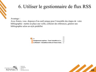 44
6. Utiliser le gestionnaire de flux RSS
Avantage :
Avec Zotero, vous disposez d’un outil unique pour l’ensemble des étapes de votre
bibliographie : mettre en place une veille, collecter des références, générer une
bibliographie selon un style prédéfini
 