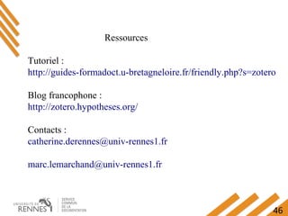46
Ressources
Tutoriel :
http://guides-formadoct.u-bretagneloire.fr/friendly.php?s=zotero
Blog francophone :
http://zotero.hypotheses.org/
Contacts :
catherine.derennes@univ-rennes1.fr
marc.lemarchand@univ-rennes1.fr
 