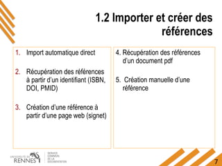 7
1.2 Importer et créer des
références
1. Import automatique direct
2. Récupération des références
à partir d’un identifiant (ISBN,
DOI, PMID)
3. Création d’une référence à
partir d’une page web (signet)
4. Récupération des références
d’un document pdf
5. Création manuelle d’une
référence
 