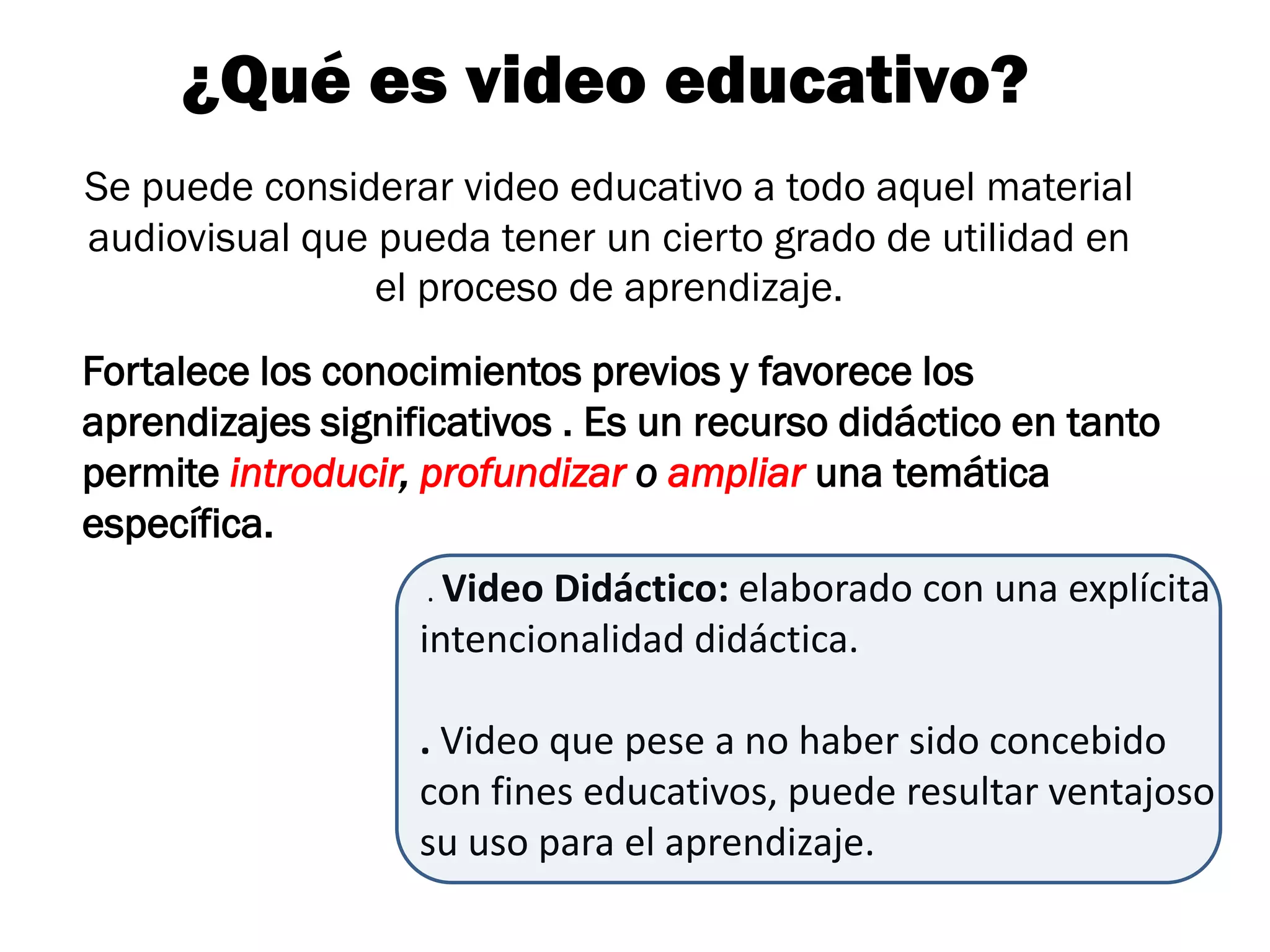 ¿Qué es video educativo?
Se puede considerar video educativo a todo aquel material
audiovisual que pueda tener un cierto grado de utilidad en
                el proceso de aprendizaje.
Fortalece los conocimientos previos y favorece los
aprendizajes significativos . Es un recurso didáctico en tanto
permite introducir, profundizar o ampliar una temática
específica.
                   . Video Didáctico: elaborado con una explícita
                   intencionalidad didáctica.

                   . Video que pese a no haber sido concebido
                   con fines educativos, puede resultar ventajoso
                   su uso para el aprendizaje.
 