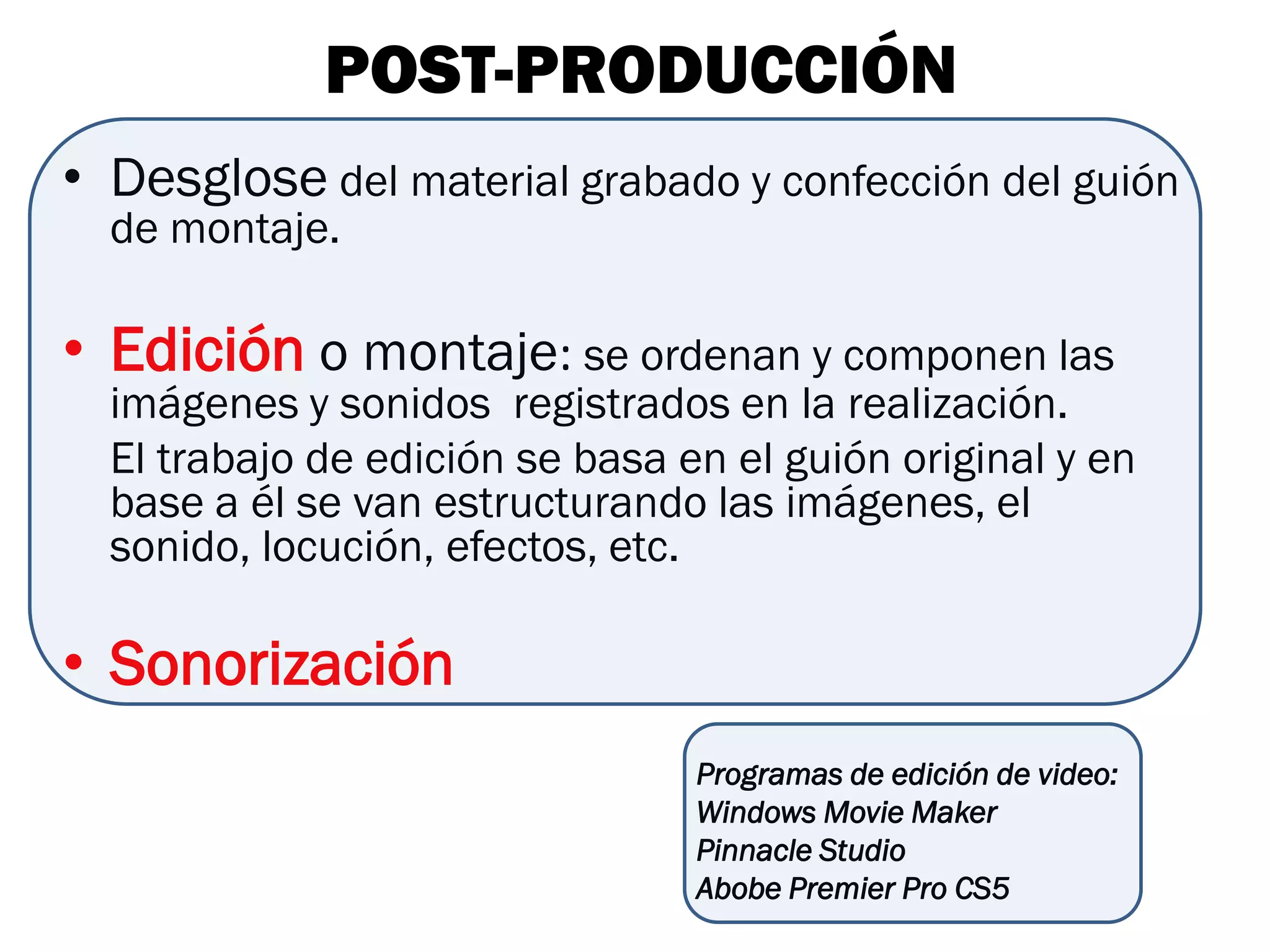 POST-PRODUCCIÓN
• Desglose del material grabado y confección del guión
  de montaje.

• Edición o montaje: se ordenan y componen las
  imágenes y sonidos registrados en la realización.
  El trabajo de edición se basa en el guión original y en
  base a él se van estructurando las imágenes, el
  sonido, locución, efectos, etc.

• Sonorización
                                 Programas de edición de video:
                                 Windows Movie Maker
                                 Pinnacle Studio
                                 Abobe Premier Pro CS5
 