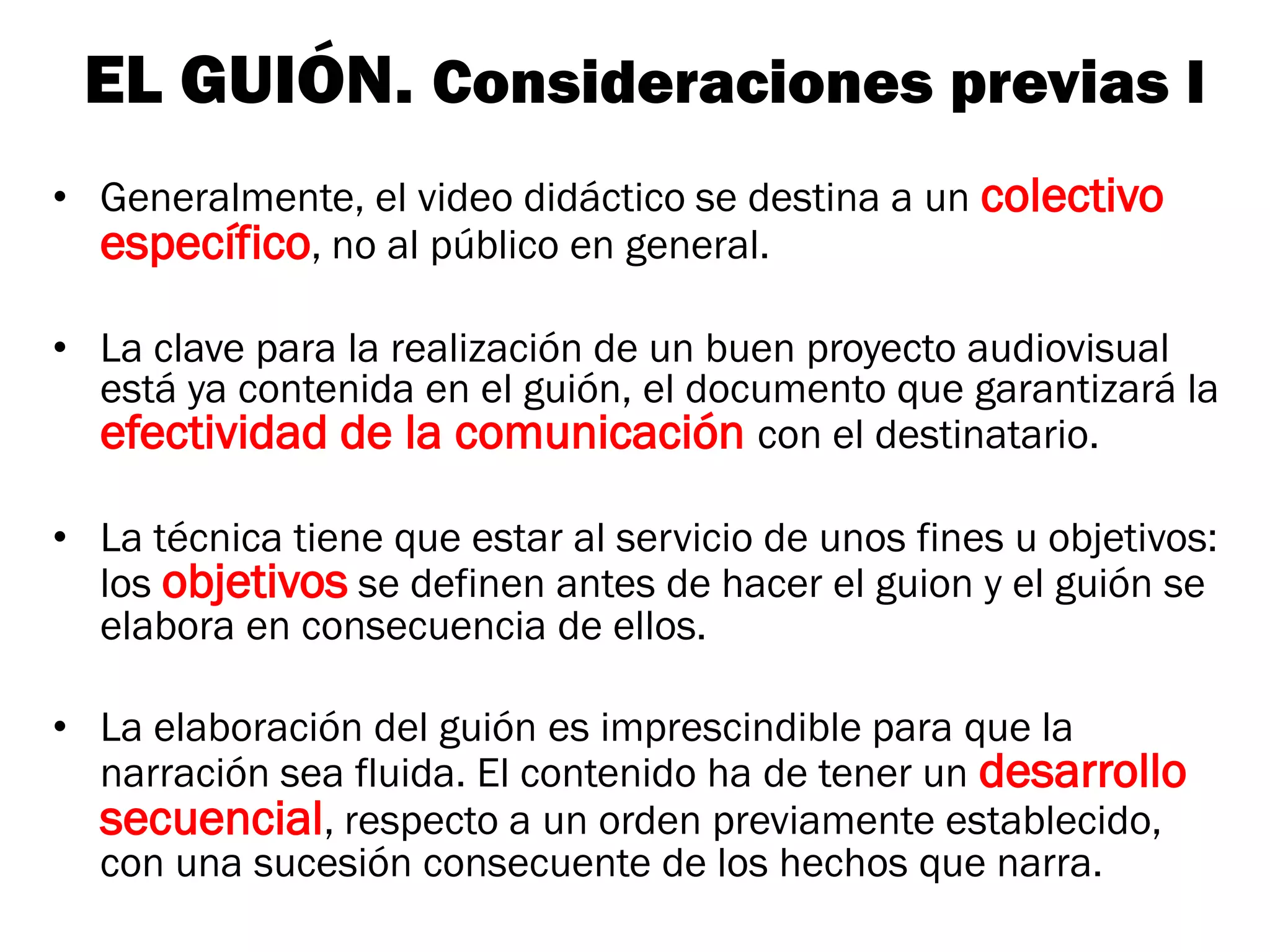 EL GUIÓN. Consideraciones previas I
• Generalmente, el video didáctico se destina a un colectivo
  específico, no al público en general.

• La clave para la realización de un buen proyecto audiovisual
  está ya contenida en el guión, el documento que garantizará la
  efectividad de la comunicación con el destinatario.

• La técnica tiene que estar al servicio de unos fines u objetivos:
  los objetivos se definen antes de hacer el guion y el guión se
  elabora en consecuencia de ellos.

• La elaboración del guión es imprescindible para que la
  narración sea fluida. El contenido ha de tener un desarrollo
  secuencial, respecto a un orden previamente establecido,
  con una sucesión consecuente de los hechos que narra.
 
