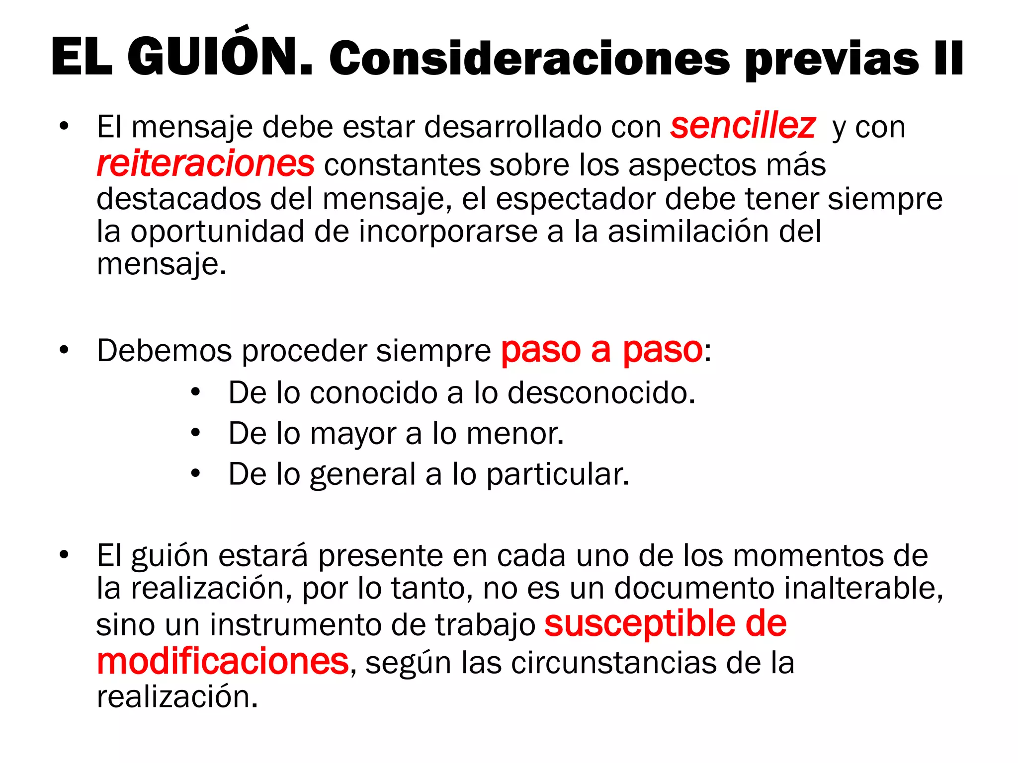 EL GUIÓN. Consideraciones previas II
• El mensaje debe estar desarrollado con sencillez y con
  reiteraciones constantes sobre los aspectos más
  destacados del mensaje, el espectador debe tener siempre
  la oportunidad de incorporarse a la asimilación del
  mensaje.

• Debemos proceder siempre paso a paso:
       • De lo conocido a lo desconocido.
       • De lo mayor a lo menor.
       • De lo general a lo particular.

• El guión estará presente en cada uno de los momentos de
  la realización, por lo tanto, no es un documento inalterable,
  sino un instrumento de trabajo susceptible de
  modificaciones, según las circunstancias de la
  realización.
 