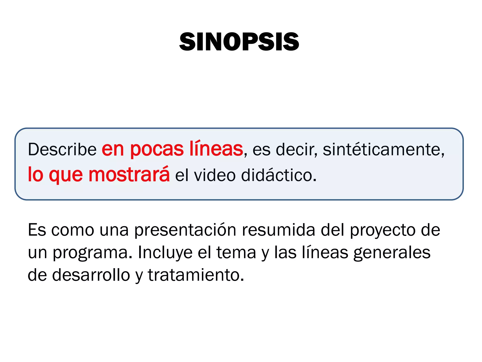 SINOPSIS


Describe en pocas líneas, es decir, sintéticamente,
lo que mostrará el video didáctico.

Es como una presentación resumida del proyecto de
un programa. Incluye el tema y las líneas generales
de desarrollo y tratamiento.
 