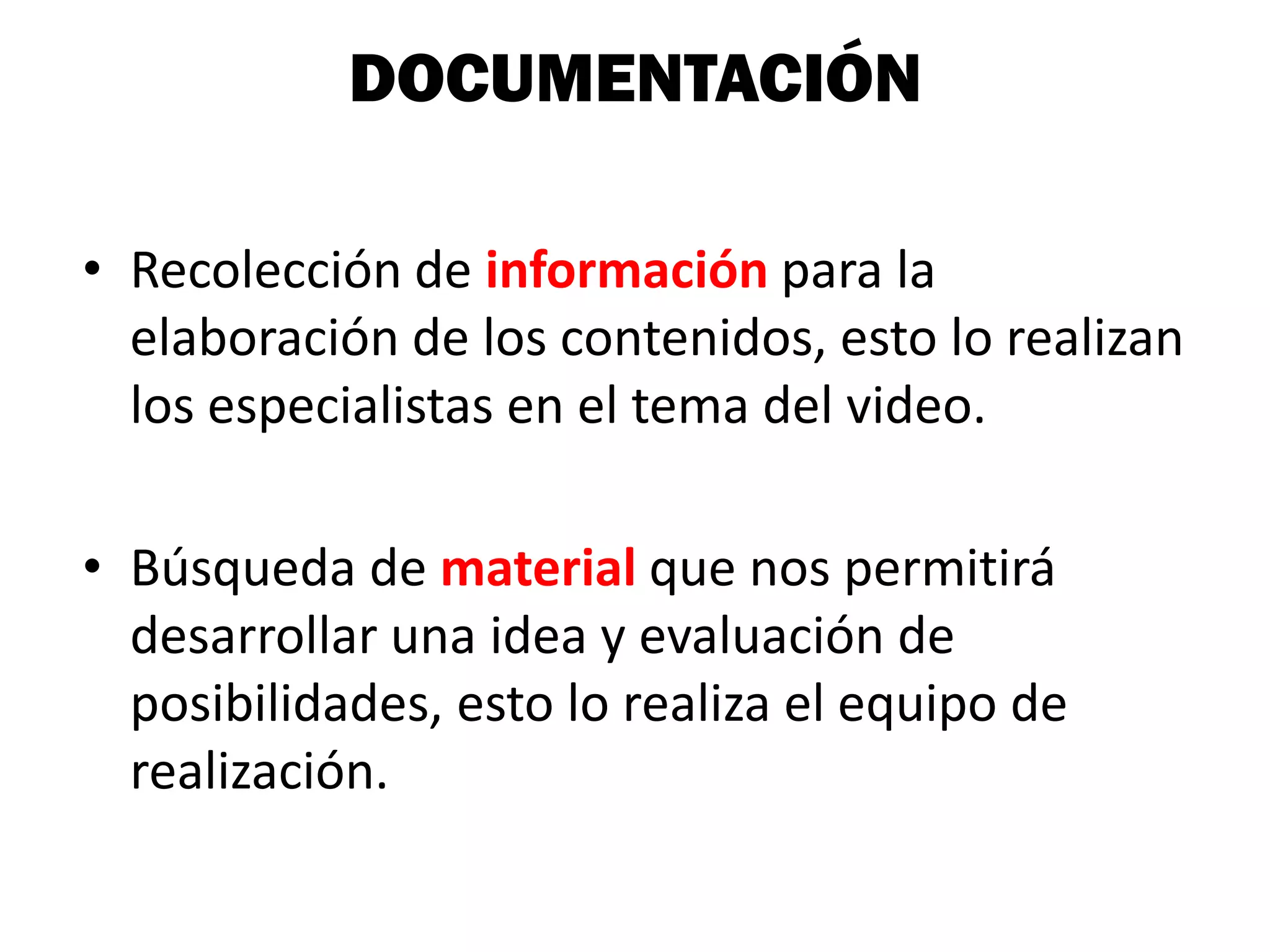 DOCUMENTACIÓN

• Recolección de información para la
  elaboración de los contenidos, esto lo realizan
  los especialistas en el tema del video.

• Búsqueda de material que nos permitirá
  desarrollar una idea y evaluación de
  posibilidades, esto lo realiza el equipo de
  realización.
 