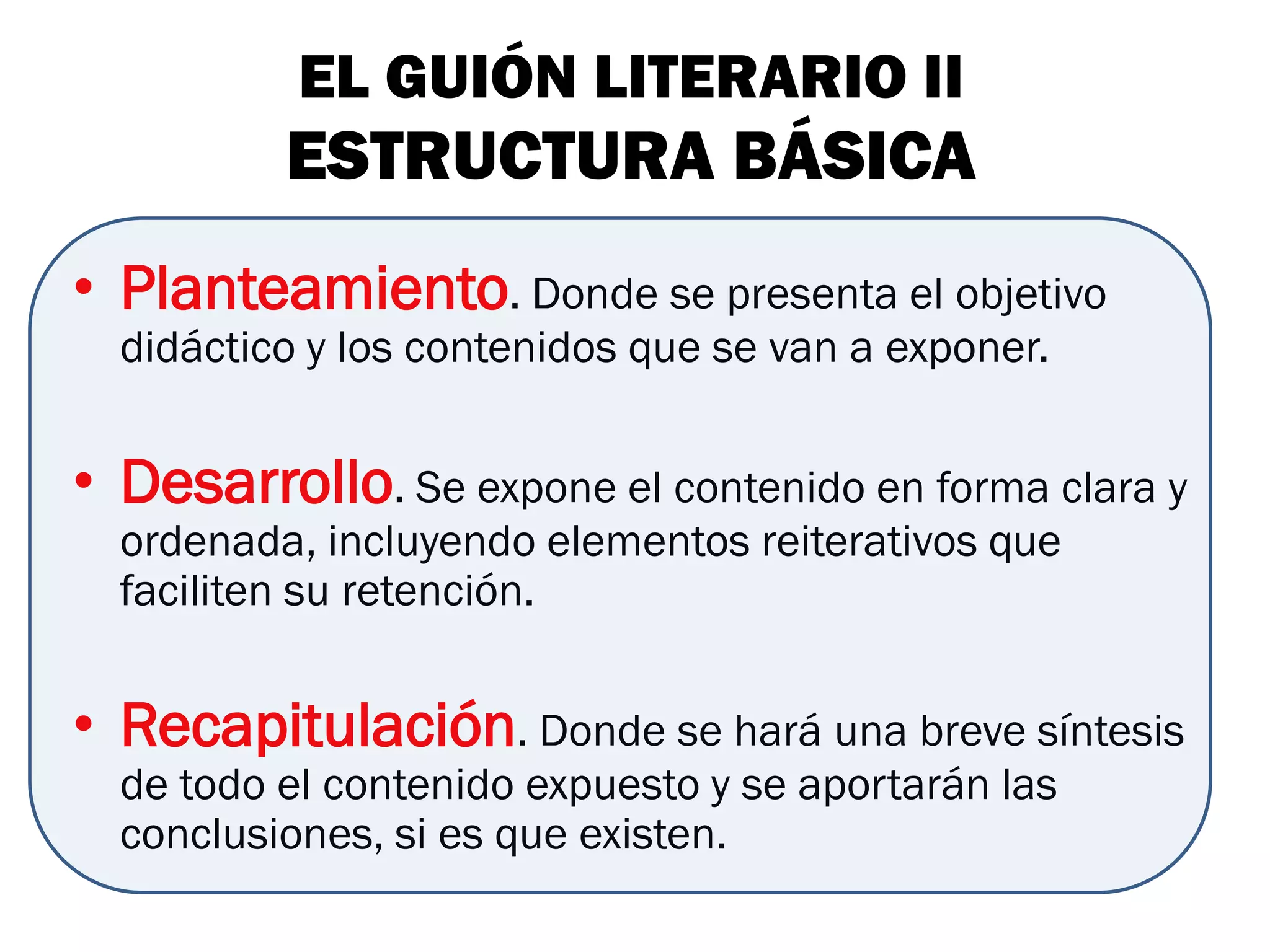 EL GUIÓN LITERARIO II
          ESTRUCTURA BÁSICA
• Planteamiento. Donde se presenta el objetivo
  didáctico y los contenidos que se van a exponer.


• Desarrollo. Se expone el contenido en forma clara y
  ordenada, incluyendo elementos reiterativos que
  faciliten su retención.


• Recapitulación. Donde se hará una breve síntesis
  de todo el contenido expuesto y se aportarán las
  conclusiones, si es que existen.
 