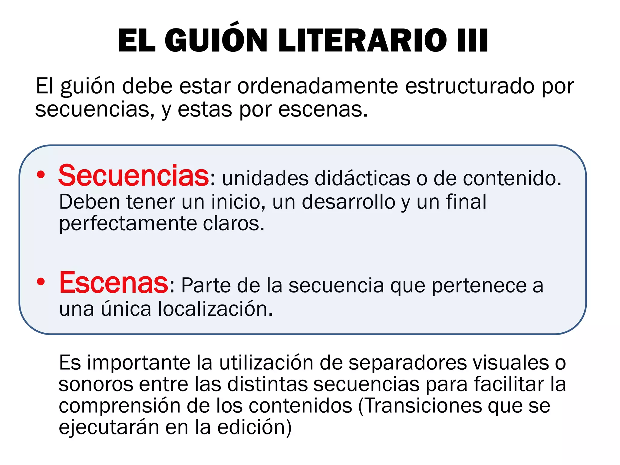 EL GUIÓN LITERARIO III
El guión debe estar ordenadamente estructurado por
secuencias, y estas por escenas.

• Secuencias: unidades didácticas o de contenido.
  Deben tener un inicio, un desarrollo y un final
  perfectamente claros.

• Escenas: Parte de la secuencia que pertenece a
  una única localización.

  Es importante la utilización de separadores visuales o
  sonoros entre las distintas secuencias para facilitar la
  comprensión de los contenidos (Transiciones que se
  ejecutarán en la edición)
 