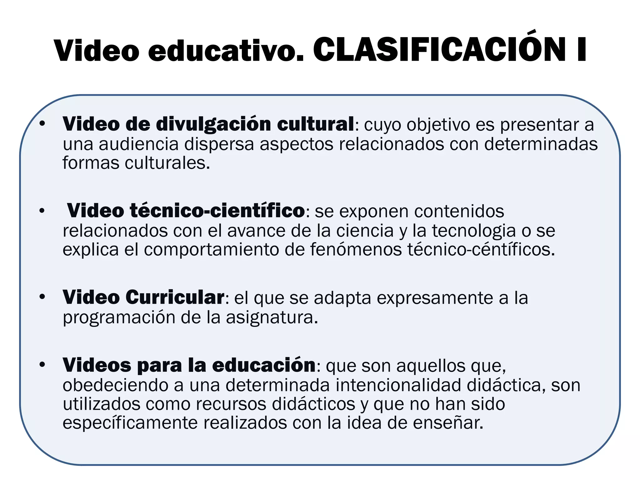 Video educativo. CLASIFICACIÓN I

• Video de divulgación cultural: cuyo objetivo es presentar a
    una audiencia dispersa aspectos relacionados con determinadas
    formas culturales.

•   Video técnico-científico: se exponen contenidos
    relacionados con el avance de la ciencia y la tecnologia o se
    explica el comportamiento de fenómenos técnico-céntíficos.

• Video Curricular: el que se adapta expresamente a la
    programación de la asignatura.

• Videos para la educación: que son aquellos que,
    obedeciendo a una determinada intencionalidad didáctica, son
    utilizados como recursos didácticos y que no han sido
    específicamente realizados con la idea de enseñar.
 