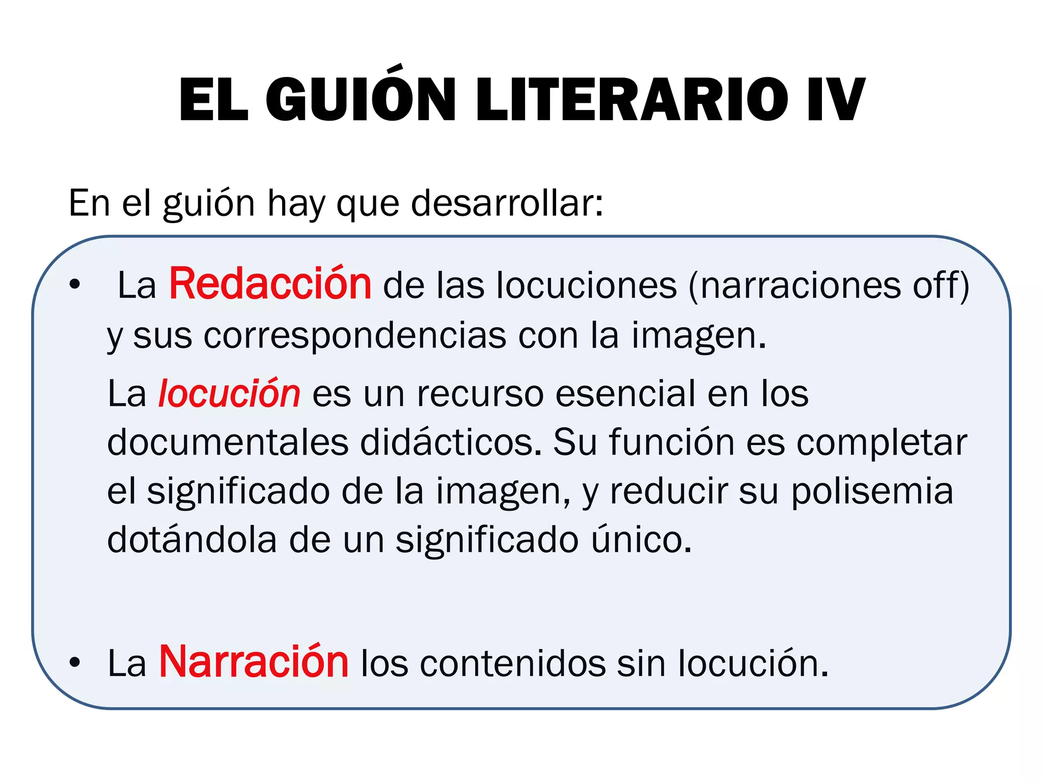 EL GUIÓN LITERARIO IV
En el guión hay que desarrollar:

• La Redacción de las locuciones (narraciones off)
  y sus correspondencias con la imagen.
  La locución es un recurso esencial en los
  documentales didácticos. Su función es completar
  el significado de la imagen, y reducir su polisemia
  dotándola de un significado único.


• La Narración los contenidos sin locución.
 