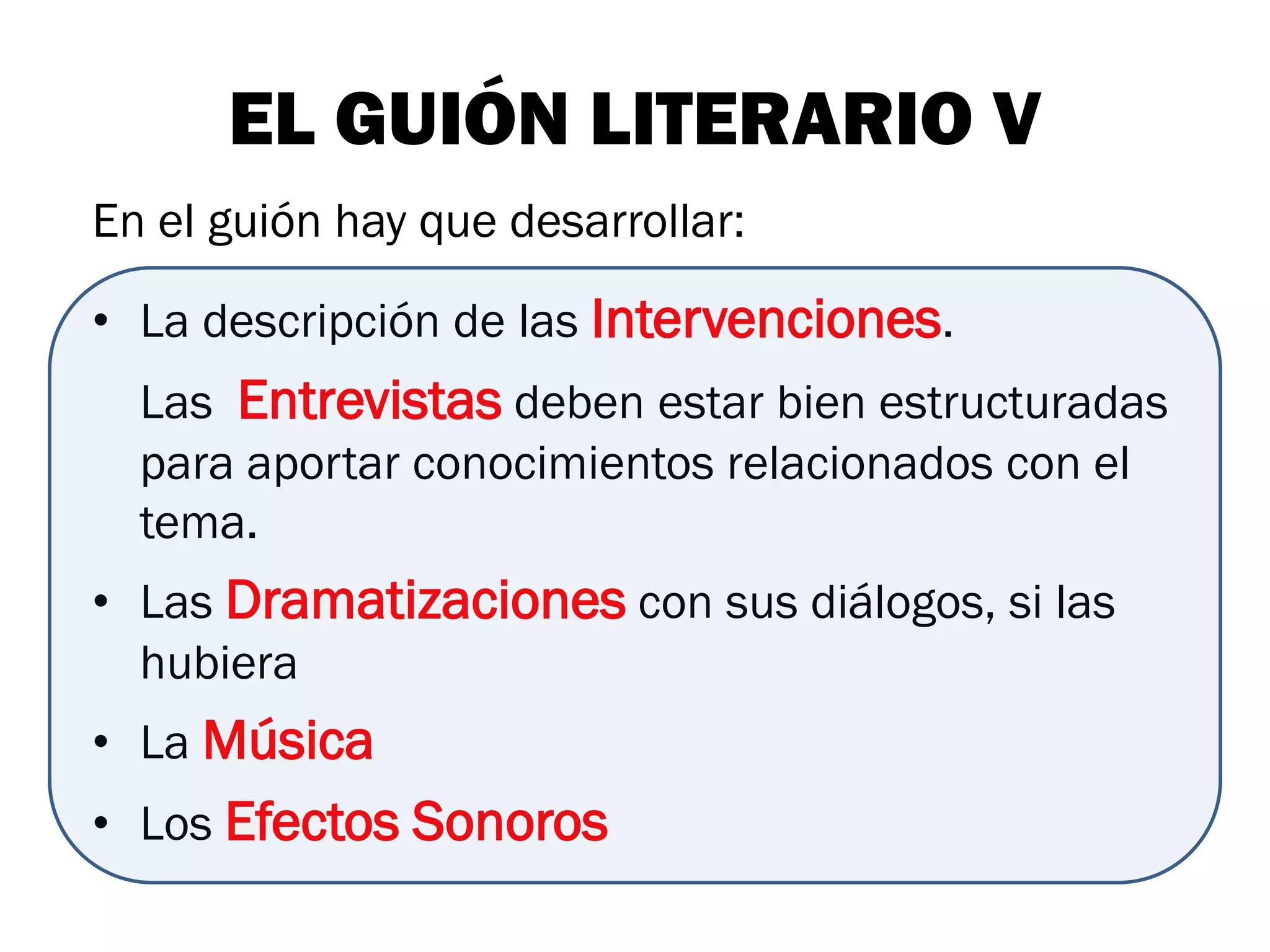 EL GUIÓN LITERARIO V
En el guión hay que desarrollar:

• La descripción de las Intervenciones.
  Las Entrevistas deben estar bien estructuradas
  para aportar conocimientos relacionados con el
  tema.
• Las Dramatizaciones con sus diálogos, si las
  hubiera
• La Música
• Los Efectos Sonoros
 
