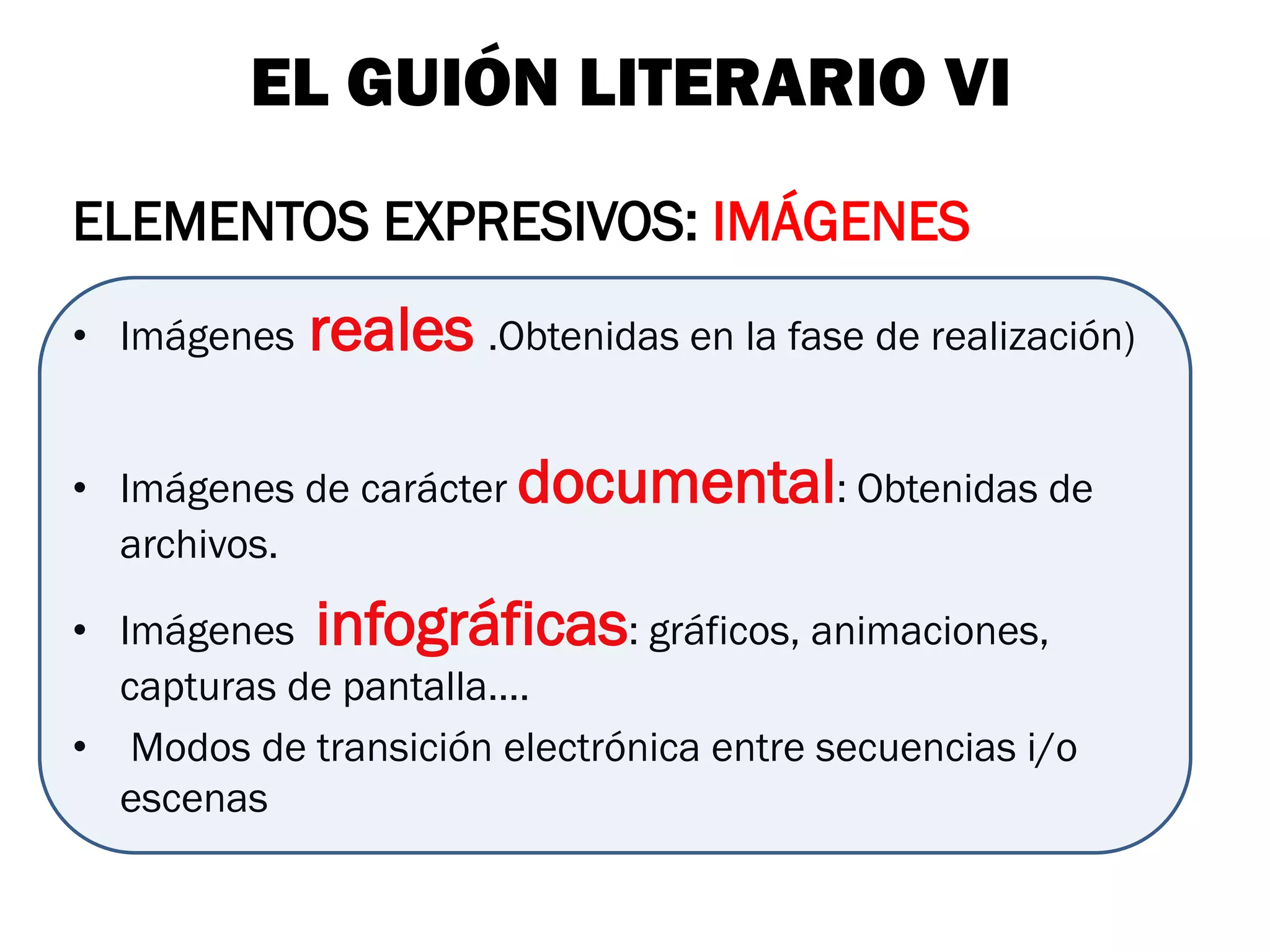 EL GUIÓN LITERARIO VI
ELEMENTOS EXPRESIVOS: IMÁGENES
• Imágenes   reales .Obtenidas en la fase de realización)

• Imágenes de carácter documental: Obtenidas de
  archivos.

• Imágenes infográficas: gráficos, animaciones,
  capturas de pantalla….
• Modos de transición electrónica entre secuencias i/o
  escenas
 