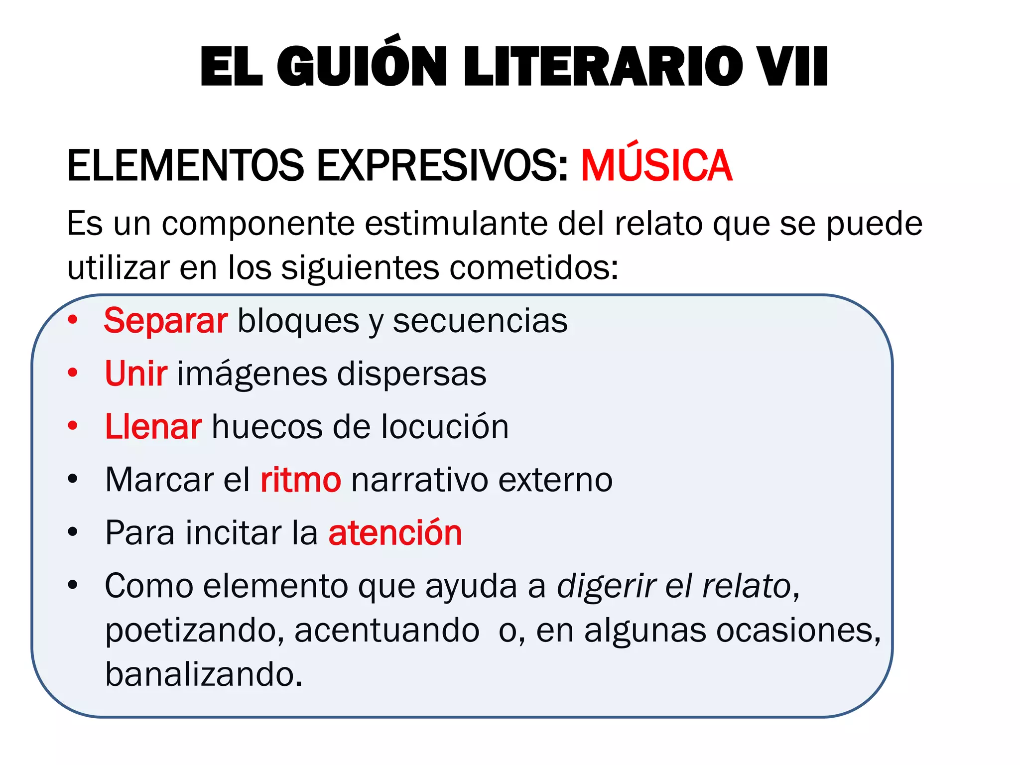 EL GUIÓN LITERARIO VII
ELEMENTOS EXPRESIVOS: MÚSICA
Es un componente estimulante del relato que se puede
utilizar en los siguientes cometidos:
• Separar bloques y secuencias
• Unir imágenes dispersas
• Llenar huecos de locución
• Marcar el ritmo narrativo externo
• Para incitar la atención
• Como elemento que ayuda a digerir el relato,
   poetizando, acentuando o, en algunas ocasiones,
   banalizando.
 