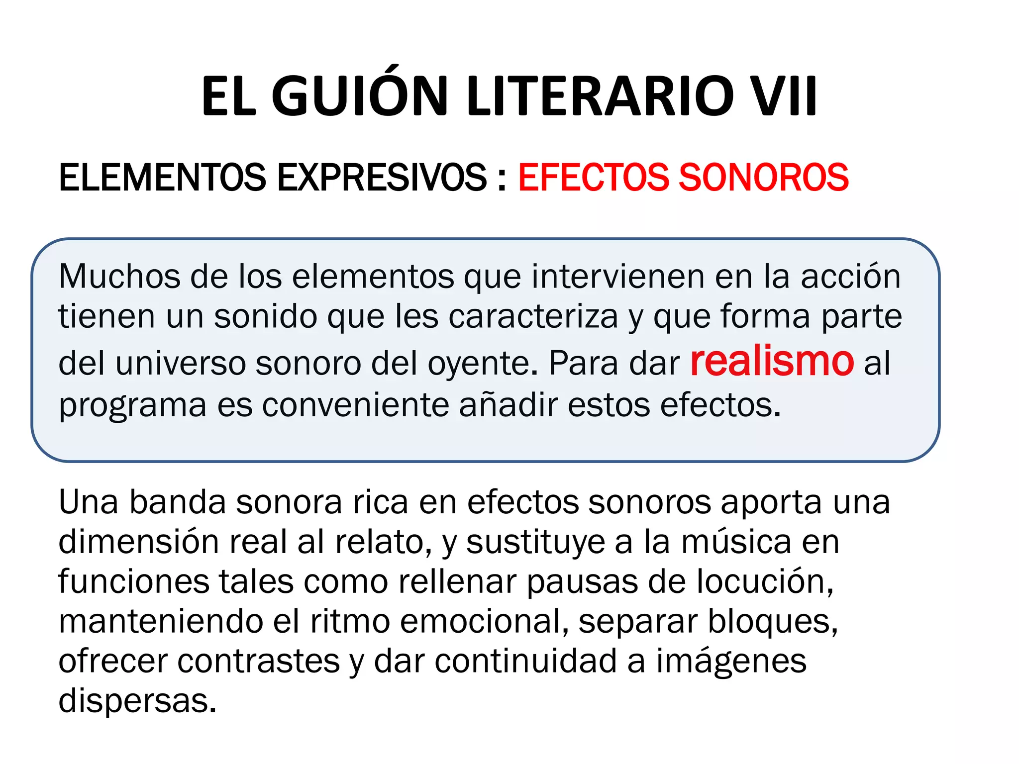 EL GUIÓN LITERARIO VII
ELEMENTOS EXPRESIVOS : EFECTOS SONOROS

Muchos de los elementos que intervienen en la acción
tienen un sonido que les caracteriza y que forma parte
del universo sonoro del oyente. Para dar realismo al
programa es conveniente añadir estos efectos.

Una banda sonora rica en efectos sonoros aporta una
dimensión real al relato, y sustituye a la música en
funciones tales como rellenar pausas de locución,
manteniendo el ritmo emocional, separar bloques,
ofrecer contrastes y dar continuidad a imágenes
dispersas.
 