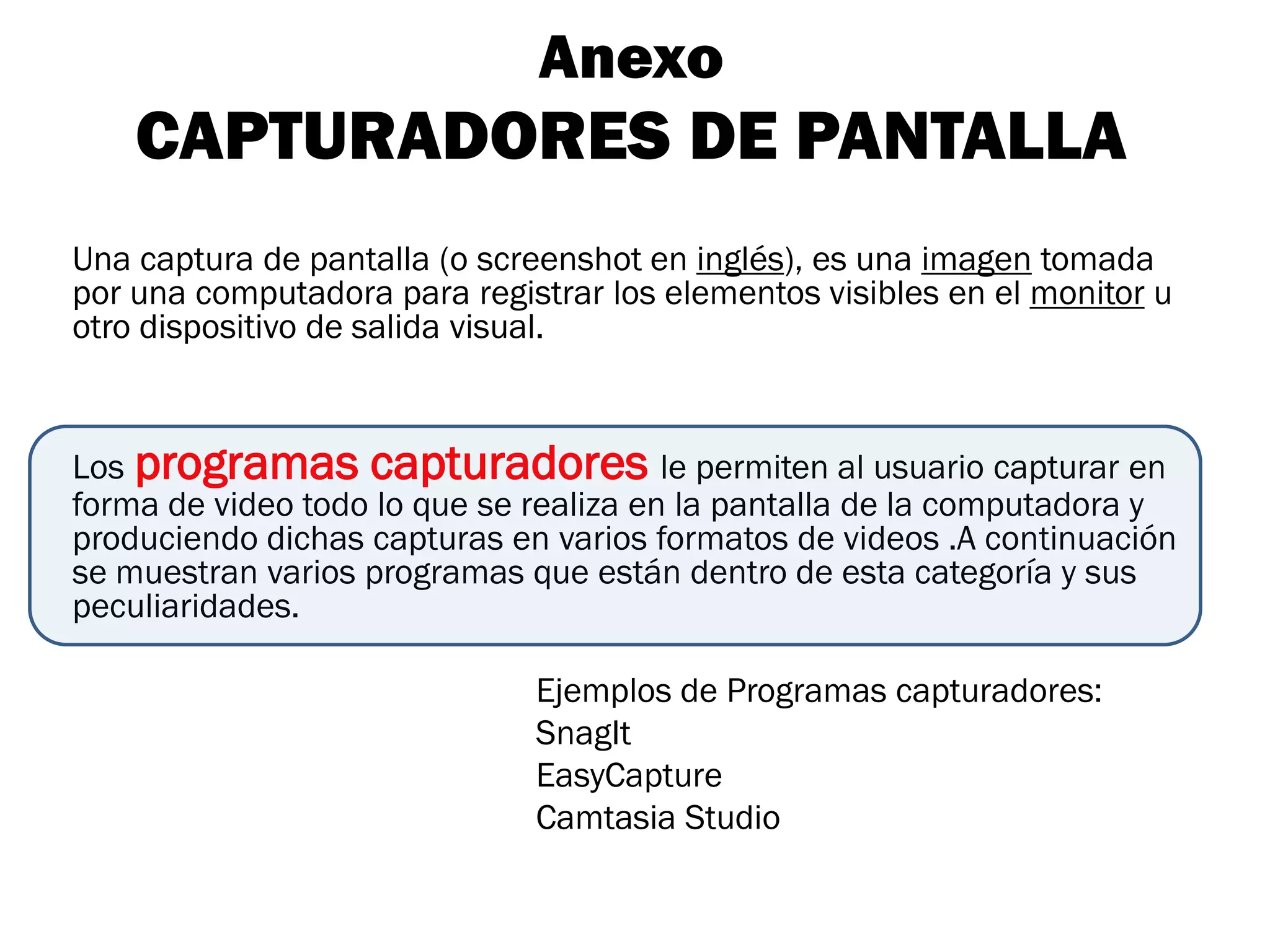 Anexo
    CAPTURADORES DE PANTALLA
Una captura de pantalla (o screenshot en inglés), es una imagen tomada
por una computadora para registrar los elementos visibles en el monitor u
otro dispositivo de salida visual.


Los programas capturadores le permiten al usuario capturar en
forma de video todo lo que se realiza en la pantalla de la computadora y
produciendo dichas capturas en varios formatos de videos .A continuación
se muestran varios programas que están dentro de esta categoría y sus
peculiaridades.

                              Ejemplos de Programas capturadores:
                              SnagIt
                              EasyCapture
                              Camtasia Studio
 