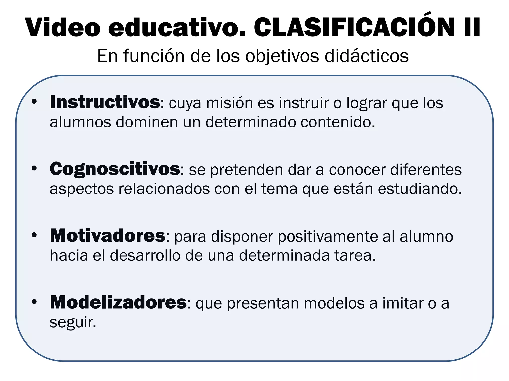 Video educativo. CLASIFICACIÓN II
            En función de los objetivos didácticos

• Instructivos: cuya misión es instruir o lograr que los
  alumnos dominen un determinado contenido.

• Cognoscitivos: se pretenden dar a conocer diferentes
  aspectos relacionados con el tema que están estudiando.

• Motivadores: para disponer positivamente al alumno
  hacia el desarrollo de una determinada tarea.

• Modelizadores: que presentan modelos a imitar o a
  seguir.
 