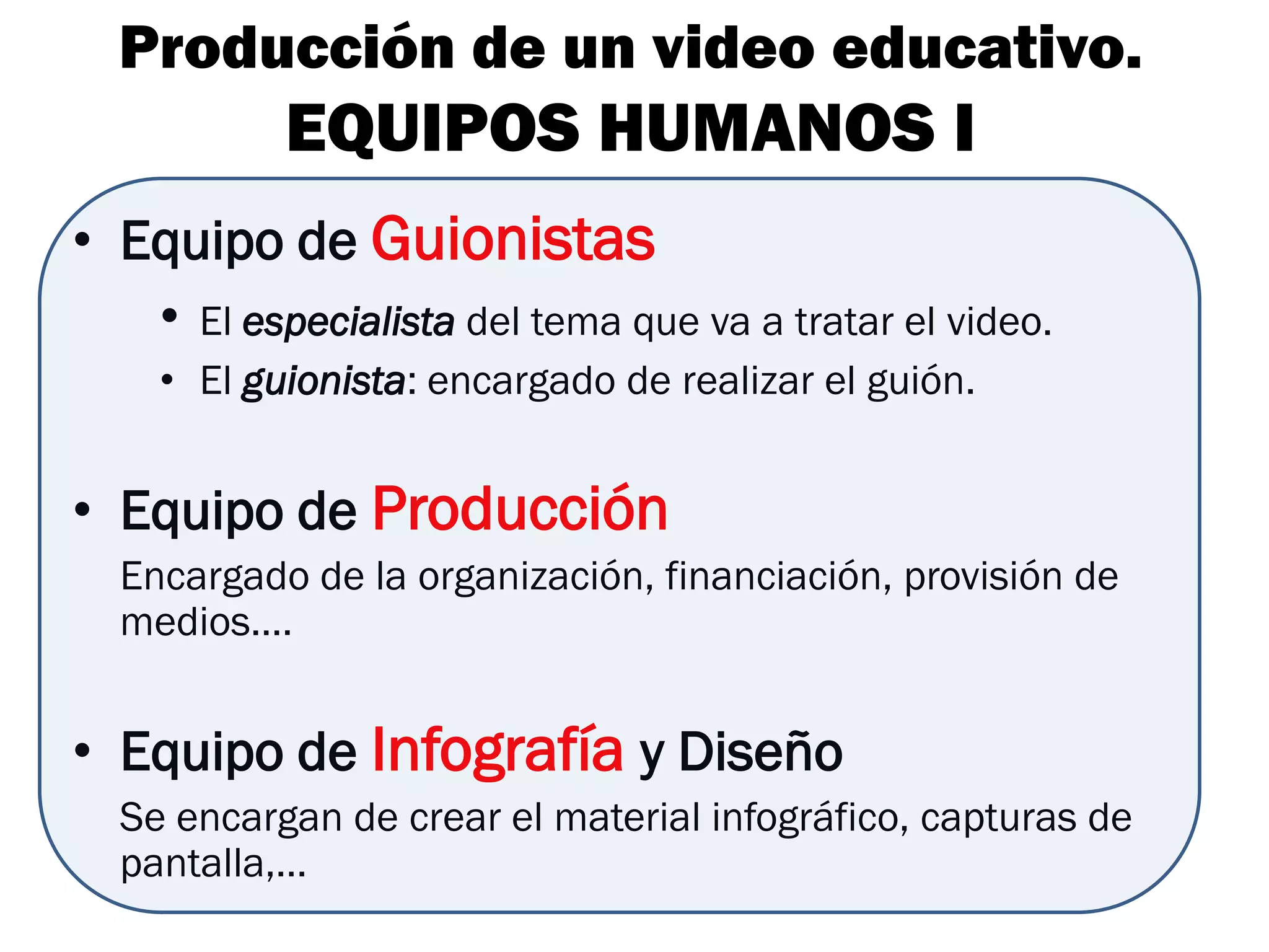 Producción de un video educativo.
           EQUIPOS HUMANOS I
• Equipo de Guionistas
   • El especialista del tema que va a tratar el video.
    • El guionista: encargado de realizar el guión.


• Equipo de Producción
  Encargado de la organización, financiación, provisión de
  medios….


• Equipo de Infografía y Diseño
  Se encargan de crear el material infográfico, capturas de
  pantalla,…
 