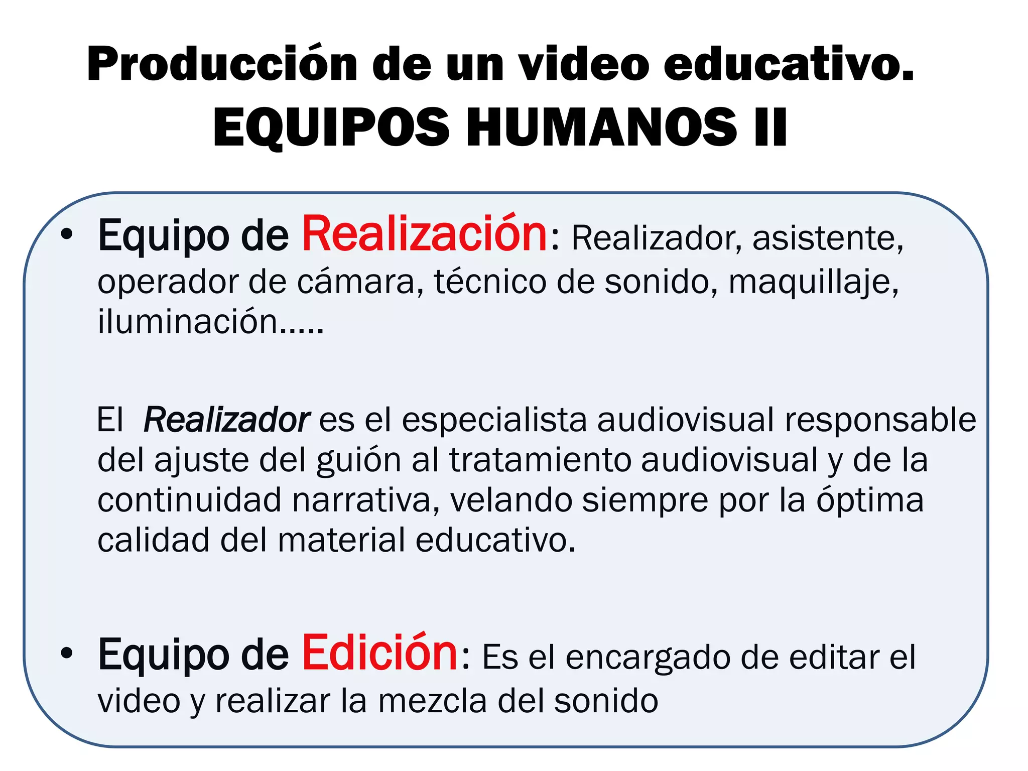 Producción de un video educativo.
         EQUIPOS HUMANOS II
• Equipo de Realización: Realizador, asistente,
  operador de cámara, técnico de sonido, maquillaje,
  iluminación…..

  El Realizador es el especialista audiovisual responsable
  del ajuste del guión al tratamiento audiovisual y de la
  continuidad narrativa, velando siempre por la óptima
  calidad del material educativo.


• Equipo de Edición: Es el encargado de editar el
  video y realizar la mezcla del sonido
 