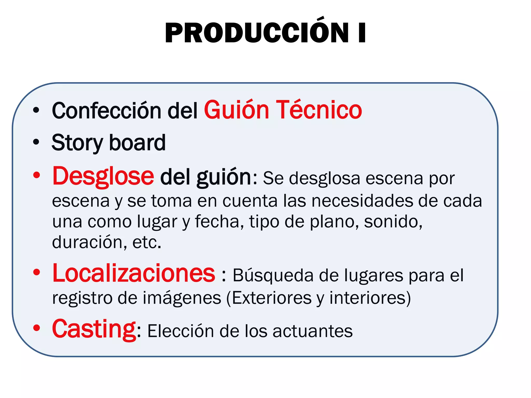 PRODUCCIÓN I

• Confección del Guión Técnico
• Story board
• Desglose del guión: Se desglosa escena por
  escena y se toma en cuenta las necesidades de cada
  una como lugar y fecha, tipo de plano, sonido,
  duración, etc.
• Localizaciones : Búsqueda de lugares para el
  registro de imágenes (Exteriores y interiores)
• Casting: Elección de los actuantes
 