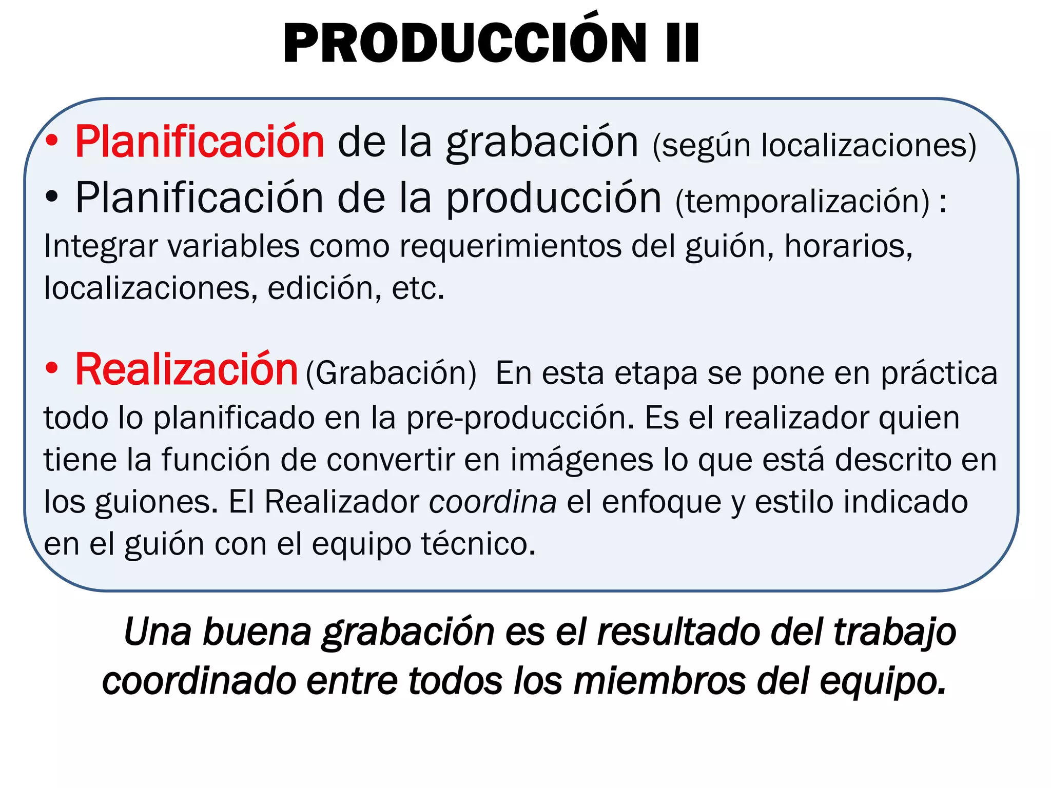 PRODUCCIÓN II
• Planificación de la grabación (según localizaciones)
• Planificación de la producción (temporalización) :
Integrar variables como requerimientos del guión, horarios,
localizaciones, edición, etc.

• Realización (Grabación)       En esta etapa se pone en práctica
todo lo planificado en la pre-producción. Es el realizador quien
tiene la función de convertir en imágenes lo que está descrito en
los guiones. El Realizador coordina el enfoque y estilo indicado
en el guión con el equipo técnico.

    Una buena grabación es el resultado del trabajo
   coordinado entre todos los miembros del equipo.
 