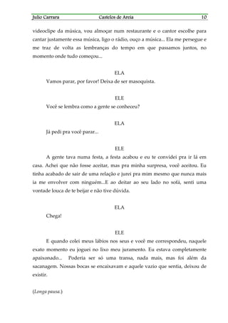 Julio CarraraJulio CarraraJulio CarraraJulio Carrara Castelos de AreiaCastelos de AreiaCastelos de AreiaCastelos de Areia 10101010
videoclipe da música, vou almoçar num restaurante e o cantor escolhe para
cantar justamente essa música, ligo o rádio, ouço a música... Ela me persegue e
me traz de volta as lembranças do tempo em que passamos juntos, no
momento onde tudo começou...
ELA
Vamos parar, por favor! Deixa de ser masoquista.
ELE
Você se lembra como a gente se conheceu?
ELA
Já pedi pra você parar...
ELE
A gente tava numa festa, a festa acabou e eu te convidei pra ir lá em
casa. Achei que não fosse aceitar, mas pra minha surpresa, você aceitou. Eu
tinha acabado de sair de uma relação e jurei pra mim mesmo que nunca mais
ia me envolver com ninguém...E ao deitar ao seu lado no sofá, senti uma
vontade louca de te beijar e não tive dúvida.
ELA
Chega!
ELE
E quando colei meus lábios nos seus e você me correspondeu, naquele
exato momento eu joguei no lixo meu juramento. Eu estava completamente
apaixonado... Poderia ser só uma transa, nada mais, mas foi além da
sacanagem. Nossas bocas se encaixavam e aquele vazio que sentia, deixou de
existir.
(Longa pausa.)
 