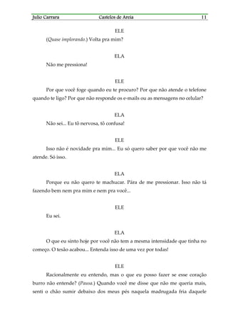 Julio CarraraJulio CarraraJulio CarraraJulio Carrara Castelos de AreiaCastelos de AreiaCastelos de AreiaCastelos de Areia 11111111
ELE
(Quase implorando.) Volta pra mim?
ELA
Não me pressiona!
ELE
Por que você foge quando eu te procuro? Por que não atende o telefone
quando te ligo? Por que não responde os e-mails ou as mensagens no celular?
ELA
Não sei... Eu tô nervosa, tô confusa!
ELE
Isso não é novidade pra mim... Eu só quero saber por que você não me
atende. Só isso.
ELA
Porque eu não quero te machucar. Pára de me pressionar. Isso não tá
fazendo bem nem pra mim e nem pra você...
ELE
Eu sei.
ELA
O que eu sinto hoje por você não tem a mesma intensidade que tinha no
começo. O tesão acabou... Entenda isso de uma vez por todas!
ELE
Racionalmente eu entendo, mas o que eu posso fazer se esse coração
burro não entende? (Pausa.) Quando você me disse que não me queria mais,
senti o chão sumir debaixo dos meus pés naquela madrugada fria daquele
 