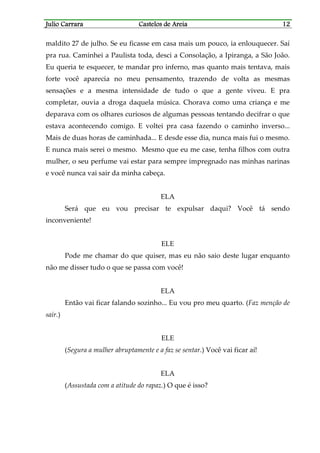 Julio CarraraJulio CarraraJulio CarraraJulio Carrara Castelos de AreiaCastelos de AreiaCastelos de AreiaCastelos de Areia 12121212
maldito 27 de julho. Se eu ficasse em casa mais um pouco, ia enlouquecer. Saí
pra rua. Caminhei a Paulista toda, desci a Consolação, a Ipiranga, a São João.
Eu queria te esquecer, te mandar pro inferno, mas quanto mais tentava, mais
forte você aparecia no meu pensamento, trazendo de volta as mesmas
sensações e a mesma intensidade de tudo o que a gente viveu. E pra
completar, ouvia a droga daquela música. Chorava como uma criança e me
deparava com os olhares curiosos de algumas pessoas tentando decifrar o que
estava acontecendo comigo. E voltei pra casa fazendo o caminho inverso...
Mais de duas horas de caminhada... E desde esse dia, nunca mais fui o mesmo.
E nunca mais serei o mesmo. Mesmo que eu me case, tenha filhos com outra
mulher, o seu perfume vai estar para sempre impregnado nas minhas narinas
e você nunca vai sair da minha cabeça.
ELA
Será que eu vou precisar te expulsar daqui? Você tá sendo
inconveniente!
ELE
Pode me chamar do que quiser, mas eu não saio deste lugar enquanto
não me disser tudo o que se passa com você!
ELA
Então vai ficar falando sozinho... Eu vou pro meu quarto. (Faz menção de
sair.)
ELE
(Segura a mulher abruptamente e a faz se sentar.) Você vai ficar aí!
ELA
(Assustada com a atitude do rapaz.) O que é isso?
 