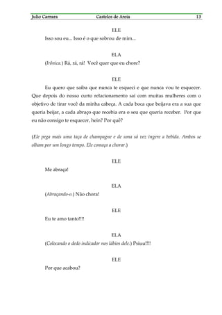 Julio CarraraJulio CarraraJulio CarraraJulio Carrara Castelos de AreiaCastelos de AreiaCastelos de AreiaCastelos de Areia 13131313
ELE
Isso sou eu... Isso é o que sobrou de mim...
ELA
(Irônica.) Rá, rá, rá! Você quer que eu chore?
ELE
Eu quero que saiba que nunca te esqueci e que nunca vou te esquecer.
Que depois do nosso curto relacionamento saí com muitas mulheres com o
objetivo de tirar você da minha cabeça. A cada boca que beijava era a sua que
queria beijar, a cada abraço que recebia era o seu que queria receber. Por que
eu não consigo te esquecer, hein? Por quê?
(Ele pega mais uma taça de champagne e de uma só vez ingere a bebida. Ambos se
olham por um longo tempo. Ele começa a chorar.)
ELE
Me abraça!
ELA
(Abraçando-o.) Não chora!
ELE
Eu te amo tanto!!!!
ELA
(Colocando o dedo indicador nos lábios dele.) Psiuu!!!!
ELE
Por que acabou?
 