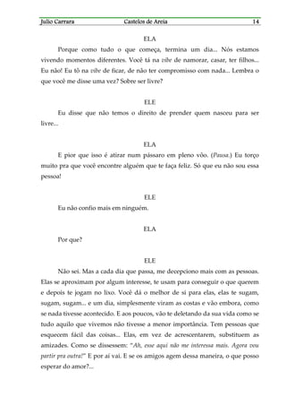 Julio CarraraJulio CarraraJulio CarraraJulio Carrara Castelos de AreiaCastelos de AreiaCastelos de AreiaCastelos de Areia 14141414
ELA
Porque como tudo o que começa, termina um dia... Nós estamos
vivendo momentos diferentes. Você tá na vibe de namorar, casar, ter filhos...
Eu não! Eu tô na vibe de ficar, de não ter compromisso com nada... Lembra o
que você me disse uma vez? Sobre ser livre?
ELE
Eu disse que não temos o direito de prender quem nasceu para ser
livre...
ELA
E pior que isso é atirar num pássaro em pleno vôo. (Pausa.) Eu torço
muito pra que você encontre alguém que te faça feliz. Só que eu não sou essa
pessoa!
ELE
Eu não confio mais em ninguém.
ELA
Por que?
ELE
Não sei. Mas a cada dia que passa, me decepciono mais com as pessoas.
Elas se aproximam por algum interesse, te usam para conseguir o que querem
e depois te jogam no lixo. Você dá o melhor de si para elas, elas te sugam,
sugam, sugam... e um dia, simplesmente viram as costas e vão embora, como
se nada tivesse acontecido. E aos poucos, vão te deletando da sua vida como se
tudo aquilo que vivemos não tivesse a menor importância. Tem pessoas que
esquecem fácil das coisas... Elas, em vez de acrescentarem, substituem as
amizades. Como se dissessem: “Ah, esse aqui não me interessa mais. Agora vou
partir pra outra!” E por aí vai. E se os amigos agem dessa maneira, o que posso
esperar do amor?...
 