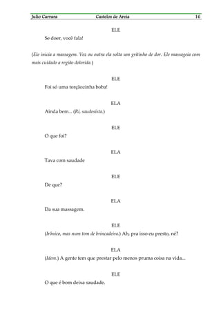 Julio CarraraJulio CarraraJulio CarraraJulio Carrara Castelos de AreiaCastelos de AreiaCastelos de AreiaCastelos de Areia 16161616
ELE
Se doer, você fala!
(Ele inicia a massagem. Vez ou outra ela solta um gritinho de dor. Ele massageia com
mais cuidado a região dolorida.)
ELE
Foi só uma torçãozinha boba!
ELA
Ainda bem... (Ri, saudosista.)
ELE
O que foi?
ELA
Tava com saudade
ELE
De que?
ELA
Da sua massagem.
ELE
(Irônico, mas num tom de brincadeira.) Ah, pra isso eu presto, né?
ELA
(Idem.) A gente tem que prestar pelo menos pruma coisa na vida...
ELE
O que é bom deixa saudade.
 