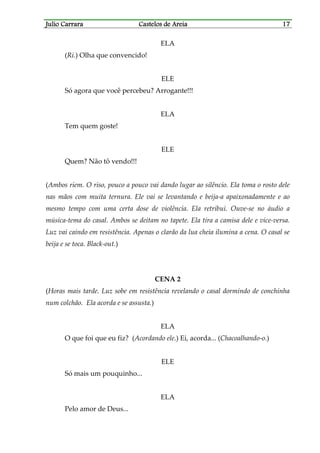 Julio CarraraJulio CarraraJulio CarraraJulio Carrara Castelos de AreiaCastelos de AreiaCastelos de AreiaCastelos de Areia 17171717
ELA
(Ri.) Olha que convencido!
ELE
Só agora que você percebeu? Arrogante!!!
ELA
Tem quem goste!
ELE
Quem? Não tô vendo!!!
(Ambos riem. O riso, pouco a pouco vai dando lugar ao silêncio. Ela toma o rosto dele
nas mãos com muita ternura. Ele vai se levantando e beija-a apaixonadamente e ao
mesmo tempo com uma certa dose de violência. Ela retribui. Ouve-se no áudio a
música-tema do casal. Ambos se deitam no tapete. Ela tira a camisa dele e vice-versa.
Luz vai caindo em resistência. Apenas o clarão da lua cheia ilumina a cena. O casal se
beija e se toca. Black-out.)
CENA 2
(Horas mais tarde. Luz sobe em resistência revelando o casal dormindo de conchinha
num colchão. Ela acorda e se assusta.)
ELA
O que foi que eu fiz? (Acordando ele.) Ei, acorda... (Chacoalhando-o.)
ELE
Só mais um pouquinho...
ELA
Pelo amor de Deus...
 