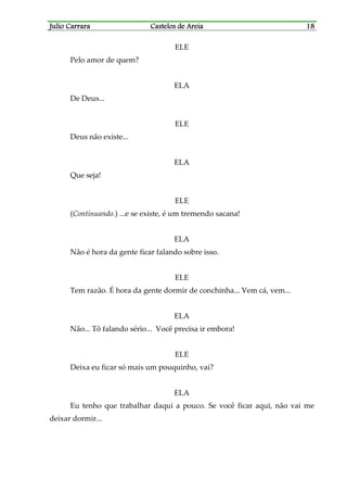 Julio CarraraJulio CarraraJulio CarraraJulio Carrara Castelos de AreiaCastelos de AreiaCastelos de AreiaCastelos de Areia 18181818
ELE
Pelo amor de quem?
ELA
De Deus...
ELE
Deus não existe...
ELA
Que seja!
ELE
(Continuando.) ...e se existe, é um tremendo sacana!
ELA
Não é hora da gente ficar falando sobre isso.
ELE
Tem razão. É hora da gente dormir de conchinha... Vem cá, vem...
ELA
Não... Tô falando sério... Você precisa ir embora!
ELE
Deixa eu ficar só mais um pouquinho, vai?
ELA
Eu tenho que trabalhar daqui a pouco. Se você ficar aqui, não vai me
deixar dormir...
 