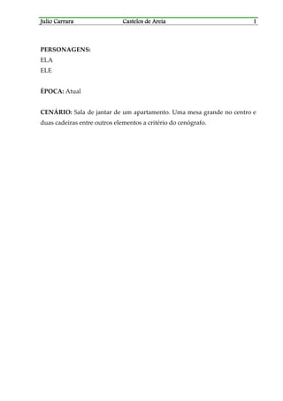 Julio CarraraJulio CarraraJulio CarraraJulio Carrara Castelos de AreiaCastelos de AreiaCastelos de AreiaCastelos de Areia 1111
PERSONAGENS:
ELA
ELE
ÉPOCA: Atual
CENÁRIO: Sala de jantar de um apartamento. Uma mesa grande no centro e
duas cadeiras entre outros elementos a critério do cenógrafo.
 