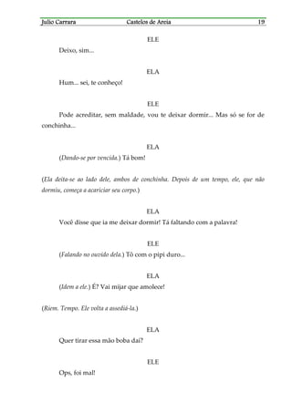 Julio CarraraJulio CarraraJulio CarraraJulio Carrara Castelos de AreiaCastelos de AreiaCastelos de AreiaCastelos de Areia 19191919
ELE
Deixo, sim...
ELA
Hum... sei, te conheço!
ELE
Pode acreditar, sem maldade, vou te deixar dormir... Mas só se for de
conchinha...
ELA
(Dando-se por vencida.) Tá bom!
(Ela deita-se ao lado dele, ambos de conchinha. Depois de um tempo, ele, que não
dormiu, começa a acariciar seu corpo.)
ELA
Você disse que ia me deixar dormir! Tá faltando com a palavra!
ELE
(Falando no ouvido dela.) Tô com o pipi duro...
ELA
(Idem a ele.) É? Vai mijar que amolece!
(Riem. Tempo. Ele volta a assediá-la.)
ELA
Quer tirar essa mão boba daí?
ELE
Ops, foi mal!
 