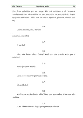 Julio CarraraJulio CarraraJulio CarraraJulio Carrara Castelos de AreiaCastelos de AreiaCastelos de AreiaCastelos de Areia 20202020
(Eles ficam quietinhos por um tempo. Ela está cochilando e ele levanta-se
cuidadosamente para não acordá-la. Vai até a mesa, corta um pedaço do bolo, despeja
refrigerante num copo. Come e bebe em silêncio. Queda-se, pensativo, olhando para
ela.)
ELE
(Numa explosão, grita.) Burro!!!!
(Ela acorda assustada.)
ELA
O que foi?
ELE
Não, não. Pensei alto... Dorme! Você tem que acordar cedo pra ir
trabalhar!
ELA
Acho que perdi o sono!
ELE
Deita aí que eu canto pra você dormir.
ELA
(Rindo.) Bobo!
ELE
Você tem o sorriso lindo, sabia? Pena que tem o olhar triste, que não
combina!
ELA
Já me falou sobre isso. Logo que a gente se conheceu.
 