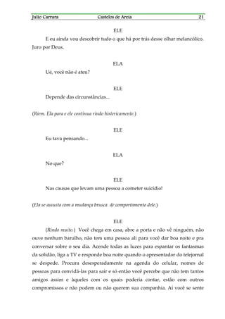 Julio CarraraJulio CarraraJulio CarraraJulio Carrara Castelos de AreiaCastelos de AreiaCastelos de AreiaCastelos de Areia 21212121
ELE
E eu ainda vou descobrir tudo o que há por trás desse olhar melancólico.
Juro por Deus.
ELA
Ué, você não é ateu?
ELE
Depende das circunstâncias...
(Riem. Ela para e ele continua rindo histericamente.)
ELE
Eu tava pensando...
ELA
No que?
ELE
Nas causas que levam uma pessoa a cometer suicídio!
(Ela se assusta com a mudança brusca de comportamento dele.)
ELE
(Rindo muito.) Você chega em casa, abre a porta e não vê ninguém, não
ouve nenhum barulho, não tem uma pessoa ali para você dar boa noite e pra
conversar sobre o seu dia. Acende todas as luzes para espantar os fantasmas
da solidão, liga a TV e responde boa noite quando o apresentador do telejornal
se despede. Procura desesperadamente na agenda do celular, nomes de
pessoas para convidá-las para sair e só então você percebe que não tem tantos
amigos assim e àqueles com os quais poderia contar, estão com outros
compromissos e não podem ou não querem sua companhia. Aí você se sente
 