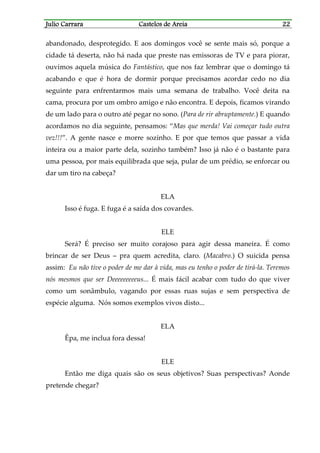 Julio CarraraJulio CarraraJulio CarraraJulio Carrara Castelos de AreiaCastelos de AreiaCastelos de AreiaCastelos de Areia 22222222
abandonado, desprotegido. E aos domingos você se sente mais só, porque a
cidade tá deserta, não há nada que preste nas emissoras de TV e para piorar,
ouvimos aquela música do Fantástico, que nos faz lembrar que o domingo tá
acabando e que é hora de dormir porque precisamos acordar cedo no dia
seguinte para enfrentarmos mais uma semana de trabalho. Você deita na
cama, procura por um ombro amigo e não encontra. E depois, ficamos virando
de um lado para o outro até pegar no sono. (Para de rir abruptamente.) E quando
acordamos no dia seguinte, pensamos: “Mas que merda! Vai começar tudo outra
vez!!!”. A gente nasce e morre sozinho. E por que temos que passar a vida
inteira ou a maior parte dela, sozinho também? Isso já não é o bastante para
uma pessoa, por mais equilibrada que seja, pular de um prédio, se enforcar ou
dar um tiro na cabeça?
ELA
Isso é fuga. E fuga é a saída dos covardes.
ELE
Será? É preciso ser muito corajoso para agir dessa maneira. É como
brincar de ser Deus – pra quem acredita, claro. (Macabro.) O suicida pensa
assim: Eu não tive o poder de me dar à vida, mas eu tenho o poder de tirá-la. Teremos
nós mesmos que ser Deeeeeeeeeus... É mais fácil acabar com tudo do que viver
como um sonâmbulo, vagando por essas ruas sujas e sem perspectiva de
espécie alguma. Nós somos exemplos vivos disto...
ELA
Êpa, me inclua fora dessa!
ELE
Então me diga quais são os seus objetivos? Suas perspectivas? Aonde
pretende chegar?
 