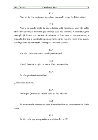 Julio CarraraJulio CarraraJulio CarraraJulio Carrara Castelos de AreiaCastelos de AreiaCastelos de AreiaCastelos de Areia 23232323
ELA
Ah... sei lá! Sou muito nova pra ficar pensando nisso. Eu deixo rolar...
ELE
Não tá se dando conta de que o tempo está passando e que não volta
atrás? Por que todas as coisas que começa, você não termina? A faculdade, por
exemplo, já é a terceira que faz. A primeira,você fez dois ou três semestres, a
segunda, trancou a matrícula logo no primeiro mês e agora, nesse novo curso,
não faço idéia de como será. Torço para que você conclua...
ELA
Ah, não... Não me venha com lição de moral.
ELE
Não tô lhe dando lição de moral. É só um conselho.
ELA
Eu não preciso de conselhos!
(Clima tenso. Silêncio.)
ELA
Desculpa. Quando eu tô com sono eu fico irritada!
ELE
Se o nosso relacionamento fosse à base do silêncio, com certeza ele daria
certo.
ELA
Eu tô vendo que vou precisar me afastar de você!!!
 