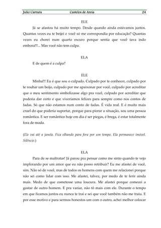 Julio CarraraJulio CarraraJulio CarraraJulio Carrara Castelos de AreiaCastelos de AreiaCastelos de AreiaCastelos de Areia 24242424
ELE
Já se afastou há muito tempo. Desde quando ainda estávamos juntos.
Quantas vezes eu te beijei e você só me correspondia por educação? Quantas
vezes eu chorei num quarto escuro porque sentia que você tava indo
embora!!!... Mas você não tem culpa.
ELA
E de quem é a culpa?
ELE
Minha!!! Eu é que sou o culpado. Culpado por te conhecer, culpado por
te roubar um beijo, culpado por me apaixonar por você, culpado por acreditar
que o meu sentimento simbolizasse algo pra você, culpado por acreditar que
poderia dar certo e que viveríamos felizes para sempre como nos contos de
fadas. Só que não estamos num conto de fadas. É vida real. E é muito mais
cruel do que poderia suportar, porque para piorar a situação, sou uma pessoa
romântica. E ser romântico hoje em dia é ser piegas, é brega, é estar totalmente
fora de moda.
(Ele vai até a janela. Fica olhando para fora por um tempo. Ela permanece imóvel.
Silêncio.)
ELA
Para de se maltratar! Já parou pra pensar como me sinto quando te vejo
implorando por um amor que eu não posso retribuir? Eu me afastei de você,
sim. Não só de você, mas de todos os homens com quem me relacionei porque
não sei como lidar com isso. Me afastei, talvez, por medo de te ferir ainda
mais. Medo de que cometesse uma loucura. Me afastei porque comecei a
gostar de outro homem. E pra variar, não tô mais com ele. Durante o tempo
em que ficamos juntos eu nunca te traí e sei que você também não me traiu. E
por esse motivo e para sermos honestos um com o outro, achei melhor colocar
 
