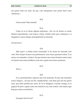 Julio CarraraJulio CarraraJulio CarraraJulio Carrara Castelos de AreiaCastelos de AreiaCastelos de AreiaCastelos de Areia 25252525
um ponto final em tudo. Só que você interpretou esse ponto final como
reticências...
ELE
Como assim? Não entendi!
ELA
Como se eu te desse alguma esperança... Em vez de deixar as coisas
fluírem naturalmente, você forçou a barra, insistiu tanto para voltarmos e aí
desgastou a nossa relação, principalmente na amizade.
(Longa pausa.)
ELE
Sabe qual é a minha maior frustração? A de nunca ter transado com
você. Nós sempre ficamos nas preliminares, mas nunca passamos disso. E eu
nunca vou entender o motivo. Sei que transou com outros homens assim como
eu transei com outras mulheres, mas com a gente isso nunca aconteceu.
ELA
Pois é...
ELE
E eu, pacientemente, esperava por este momento. Só que este momento
nunca chegava... até que um dia, simplesmente, você disse que não me queria
mais, que tinha partido pra outra. Se eu te obrigasse a transar comigo, se te
pegasse de jeito e agisse como um animal no cio, com certeza não estaria aqui
hoje pra contar essa história.
ELA
E porque não fez isso?
 