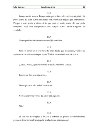 Julio CarraraJulio CarraraJulio CarraraJulio Carrara Castelos de AreiaCastelos de AreiaCastelos de AreiaCastelos de Areia 26262626
ELE
Porque eu te amava. Porque não queria fazer de você um depósito de
porra como fiz com outras mulheres com quem saí depois que terminamos.
Porque o que sentia e ainda sinto por você é muito maior do que pode
imaginar. Você não compreende isso porque nunca amou ninguém de
verdade.
ELA
Como pode ter tanta certeza disso? Já amei sim.
ELE
Não sei como foi o seu passado, mas desde que te conheci, você só se
aproximou de outros caras por tesão. Tesão é uma coisa e amor é outra...
ELA
(Cínica.) Nossa, que descoberta incrível! Parabéns! Genial!
ELE
Poupe-me dos seus cinismos...
ELA
Desculpa, mas não resisti à tentação!
ELE
Você já escreveu versos de amor pra alguém?
ELA
Não!
ELE
Já saiu de madrugada e foi até a entrada do prédio de determinada
pessoa e ficou horas olhando pela janela do seu apartamento?
 