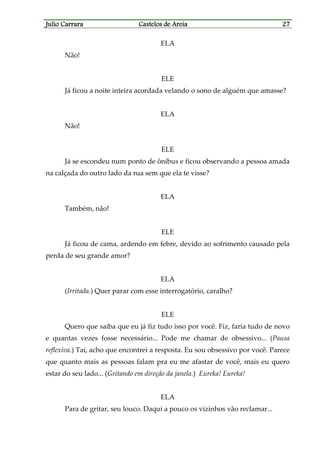 Julio CarraraJulio CarraraJulio CarraraJulio Carrara Castelos de AreiaCastelos de AreiaCastelos de AreiaCastelos de Areia 27272727
ELA
Não!
ELE
Já ficou a noite inteira acordada velando o sono de alguém que amasse?
ELA
Não!
ELE
Já se escondeu num ponto de ônibus e ficou observando a pessoa amada
na calçada do outro lado da rua sem que ela te visse?
ELA
Também, não!
ELE
Já ficou de cama, ardendo em febre, devido ao sofrimento causado pela
perda de seu grande amor?
ELA
(Irritada.) Quer parar com esse interrogatório, caralho?
ELE
Quero que saiba que eu já fiz tudo isso por você. Fiz, faria tudo de novo
e quantas vezes fosse necessário... Pode me chamar de obsessivo... (Pausa
reflexiva.) Taí, acho que encontrei a resposta. Eu sou obsessivo por você. Parece
que quanto mais as pessoas falam pra eu me afastar de você, mais eu quero
estar do seu lado... (Gritando em direção da janela.) Eureka! Eureka!
ELA
Para de gritar, seu louco. Daqui a pouco os vizinhos vão reclamar...
 