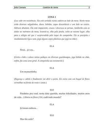 Julio CarraraJulio CarraraJulio CarraraJulio Carrara Castelos de AreiaCastelos de AreiaCastelos de AreiaCastelos de Areia 2222
CENA 1
(Luz sobe em resistência. Ela está sentada numa cadeira ao lado da mesa. Nesta mesa
estão diversos salgadinhos, doces, bebidas, copos descartáveis e um bolo no centro.
Silêncio absoluto. Ela está impaciente, cruza e descruza as pernas, tamborila com os
dedos no mármore da mesa, levanta-se, olha pela janela, volta ao mesmo lugar, olha
para o relógio até que é surpreendida pelo toque da campainha. Ela se precipita e
imediatamente liga o som, pega alguns copos plásticos que joga no chão.)
ELA
Peraí... já vou...
(Corta o bolo e coloca vários pedaços em diversos guardanapos, joga bebida no chão,
enfim, faz uma zona geral. A campainha soa novamente.)
ELA
Um momentinho.
(Bagunça o cabelo e finalmente vai abrir a porta. Ele entra com um buquê de flores
vermelhas na frente do rosto e canta.)
ELE
Parabéns pra você, nesta data querida, muitas felicidades, muitos anos
de vida... (Abaixa as flores.) Ué, cadê todo mundo?
ELA
Já foram embora...
ELE
Mas tão cedo?
 