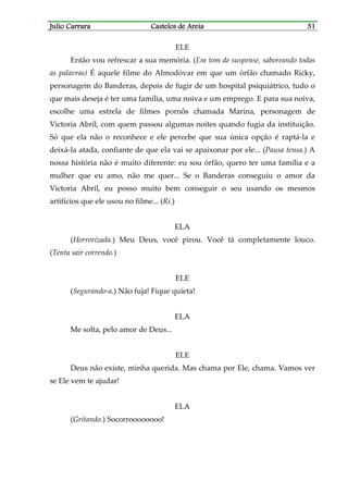 Julio CarraraJulio CarraraJulio CarraraJulio Carrara Castelos de AreiaCastelos de AreiaCastelos de AreiaCastelos de Areia 31313131
ELE
Então vou refrescar a sua memória. (Em tom de suspense, saboreando todas
as palavras) É aquele filme do Almodóvar em que um órfão chamado Ricky,
personagem do Banderas, depois de fugir de um hospital psiquiátrico, tudo o
que mais deseja é ter uma família, uma noiva e um emprego. E para sua noiva,
escolhe uma estrela de filmes pornôs chamada Marina, personagem de
Victoria Abril, com quem passou algumas noites quando fugia da instituição.
Só que ela não o reconhece e ele percebe que sua única opção é raptá-la e
deixá-la atada, confiante de que ela vai se apaixonar por ele... (Pausa tensa.) A
nossa história não é muito diferente: eu sou órfão, quero ter uma família e a
mulher que eu amo, não me quer... Se o Banderas conseguiu o amor da
Victoria Abril, eu posso muito bem conseguir o seu usando os mesmos
artifícios que ele usou no filme... (Ri.)
ELA
(Horrorizada.) Meu Deus, você pirou. Você tá completamente louco.
(Tenta sair correndo.)
ELE
(Segurando-a.) Não fuja! Fique quieta!
ELA
Me solta, pelo amor de Deus...
ELE
Deus não existe, minha querida. Mas chama por Ele, chama. Vamos ver
se Ele vem te ajudar!
ELA
(Gritando.) Socorroooooooo!
 