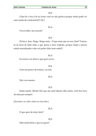Julio CarraraJulio CarraraJulio CarraraJulio Carrara Castelos de AreiaCastelos de AreiaCastelos de AreiaCastelos de Areia 32323232
ELE
(Tapa-lhe a boca.) Se eu fosse você eu não gritava porque senão pode vir
uma multa do condomínio!!! (Ri.)
ELA
Vai se foder, seu escroto!
ELE
(Êxtase.) Isso. Xinga. Xinga mais... O que mais que eu sou, hein? Vamos,
tá na hora de falar tudo o que pensa a meu respeito, porque daqui a pouco
estará amordaçada e não vai poder falar mais nada!!!
ELA
Eu nunca vou dizer o que quer ouvir...
ELE
Com um pouco de tortura, vai sim.
ELA
Não vou mesmo.
ELE
Então mente. Mente! Diz que me ama! Quem sabe assim, você fica livre
de mim pra sempre!
(Derruba-a no chão e deita em cima dela.)
ELA
O que quer de mim, hein?
ELE
Sabe muito bem o que eu quero!
 