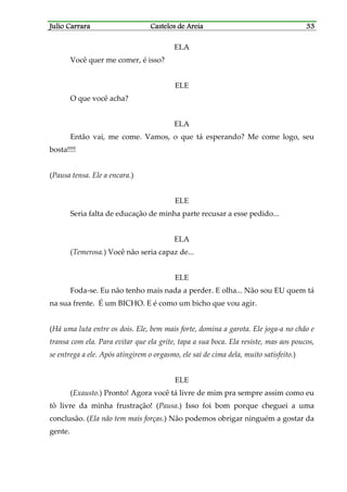 Julio CarraraJulio CarraraJulio CarraraJulio Carrara Castelos de AreiaCastelos de AreiaCastelos de AreiaCastelos de Areia 33333333
ELA
Você quer me comer, é isso?
ELE
O que você acha?
ELA
Então vai, me come. Vamos, o que tá esperando? Me come logo, seu
bosta!!!!
(Pausa tensa. Ele a encara.)
ELE
Seria falta de educação de minha parte recusar a esse pedido...
ELA
(Temerosa.) Você não seria capaz de...
ELE
Foda-se. Eu não tenho mais nada a perder. E olha... Não sou EU quem tá
na sua frente. É um BICHO. E é como um bicho que vou agir.
(Há uma luta entre os dois. Ele, bem mais forte, domina a garota. Ele joga-a no chão e
transa com ela. Para evitar que ela grite, tapa a sua boca. Ela resiste, mas aos poucos,
se entrega a ele. Após atingirem o orgasmo, ele sai de cima dela, muito satisfeito.)
ELE
(Exausto.) Pronto! Agora você tá livre de mim pra sempre assim como eu
tô livre da minha frustração! (Pausa.) Isso foi bom porque cheguei a uma
conclusão. (Ela não tem mais forças.) Não podemos obrigar ninguém a gostar da
gente.
 