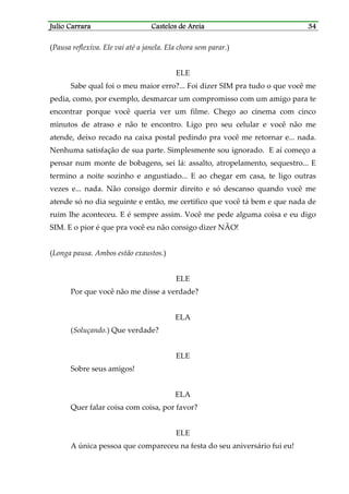 Julio CarraraJulio CarraraJulio CarraraJulio Carrara Castelos de AreiaCastelos de AreiaCastelos de AreiaCastelos de Areia 34343434
(Pausa reflexiva. Ele vai até a janela. Ela chora sem parar.)
ELE
Sabe qual foi o meu maior erro?... Foi dizer SIM pra tudo o que você me
pedia, como, por exemplo, desmarcar um compromisso com um amigo para te
encontrar porque você queria ver um filme. Chego ao cinema com cinco
minutos de atraso e não te encontro. Ligo pro seu celular e você não me
atende, deixo recado na caixa postal pedindo pra você me retornar e... nada.
Nenhuma satisfação de sua parte. Simplesmente sou ignorado. E aí começo a
pensar num monte de bobagens, sei lá: assalto, atropelamento, sequestro... E
termino a noite sozinho e angustiado... E ao chegar em casa, te ligo outras
vezes e... nada. Não consigo dormir direito e só descanso quando você me
atende só no dia seguinte e então, me certifico que você tá bem e que nada de
ruim lhe aconteceu. E é sempre assim. Você me pede alguma coisa e eu digo
SIM. E o pior é que pra você eu não consigo dizer NÃO!
(Longa pausa. Ambos estão exaustos.)
ELE
Por que você não me disse a verdade?
ELA
(Soluçando.) Que verdade?
ELE
Sobre seus amigos!
ELA
Quer falar coisa com coisa, por favor?
ELE
A única pessoa que compareceu na festa do seu aniversário fui eu!
 