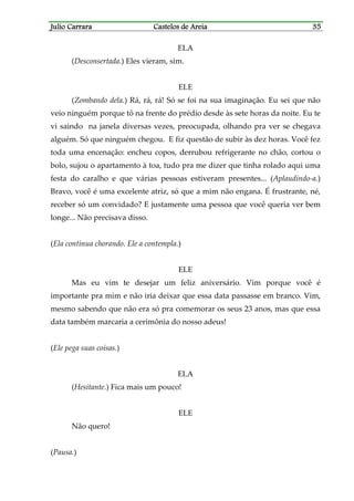 Julio CarraraJulio CarraraJulio CarraraJulio Carrara Castelos de AreiaCastelos de AreiaCastelos de AreiaCastelos de Areia 35353535
ELA
(Desconsertada.) Eles vieram, sim.
ELE
(Zombando dela.) Rá, rá, rá! Só se foi na sua imaginação. Eu sei que não
veio ninguém porque tô na frente do prédio desde às sete horas da noite. Eu te
vi saindo na janela diversas vezes, preocupada, olhando pra ver se chegava
alguém. Só que ninguém chegou. E fiz questão de subir às dez horas. Você fez
toda uma encenação: encheu copos, derrubou refrigerante no chão, cortou o
bolo, sujou o apartamento à toa, tudo pra me dizer que tinha rolado aqui uma
festa do caralho e que várias pessoas estiveram presentes... (Aplaudindo-a.)
Bravo, você é uma excelente atriz, só que a mim não engana. É frustrante, né,
receber só um convidado? E justamente uma pessoa que você queria ver bem
longe... Não precisava disso.
(Ela continua chorando. Ele a contempla.)
ELE
Mas eu vim te desejar um feliz aniversário. Vim porque você é
importante pra mim e não iria deixar que essa data passasse em branco. Vim,
mesmo sabendo que não era só pra comemorar os seus 23 anos, mas que essa
data também marcaria a cerimônia do nosso adeus!
(Ele pega suas coisas.)
ELA
(Hesitante.) Fica mais um pouco!
ELE
Não quero!
(Pausa.)
 