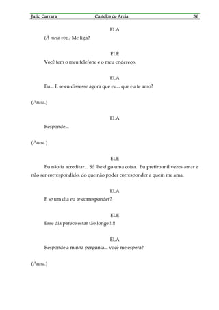 Julio CarraraJulio CarraraJulio CarraraJulio Carrara Castelos de AreiaCastelos de AreiaCastelos de AreiaCastelos de Areia 36363636
ELA
(À meia-voz.) Me liga?
ELE
Você tem o meu telefone e o meu endereço.
ELA
Eu... E se eu dissesse agora que eu... que eu te amo?
(Pausa.)
ELA
Responde...
(Pausa.)
ELE
Eu não ia acreditar... Só lhe digo uma coisa. Eu prefiro mil vezes amar e
não ser correspondido, do que não poder corresponder a quem me ama.
ELA
E se um dia eu te corresponder?
ELE
Esse dia parece estar tão longe!!!!!
ELA
Responde a minha pergunta... você me espera?
(Pausa.)
 